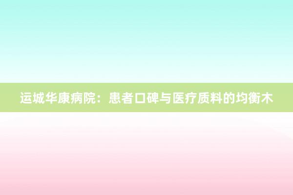 运城华康病院：患者口碑与医疗质料的均衡木